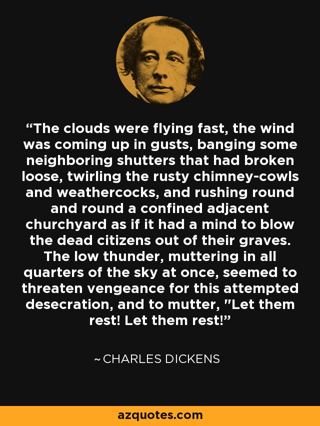 The clouds were flying fast, the wind was coming up in gusts, banging some neighboring shutters that had broken loose, twirling the rusty chimney-cowls and weathercocks, and rushing round and round a confined adjacent churchyard as if it had a mind to blow the dead citizens out of their graves. The low thunder, muttering in all quarters of the sky at once, seemed to threaten vengeance for this attempted desecration, and to mutter, 
