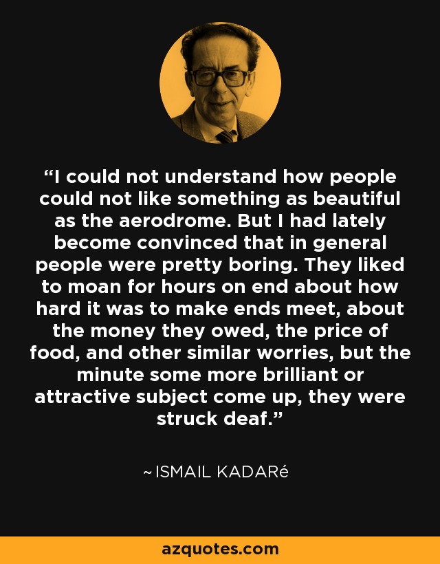I could not understand how people could not like something as beautiful as the aerodrome. But I had lately become convinced that in general people were pretty boring. They liked to moan for hours on end about how hard it was to make ends meet, about the money they owed, the price of food, and other similar worries, but the minute some more brilliant or attractive subject come up, they were struck deaf. - Ismail Kadaré