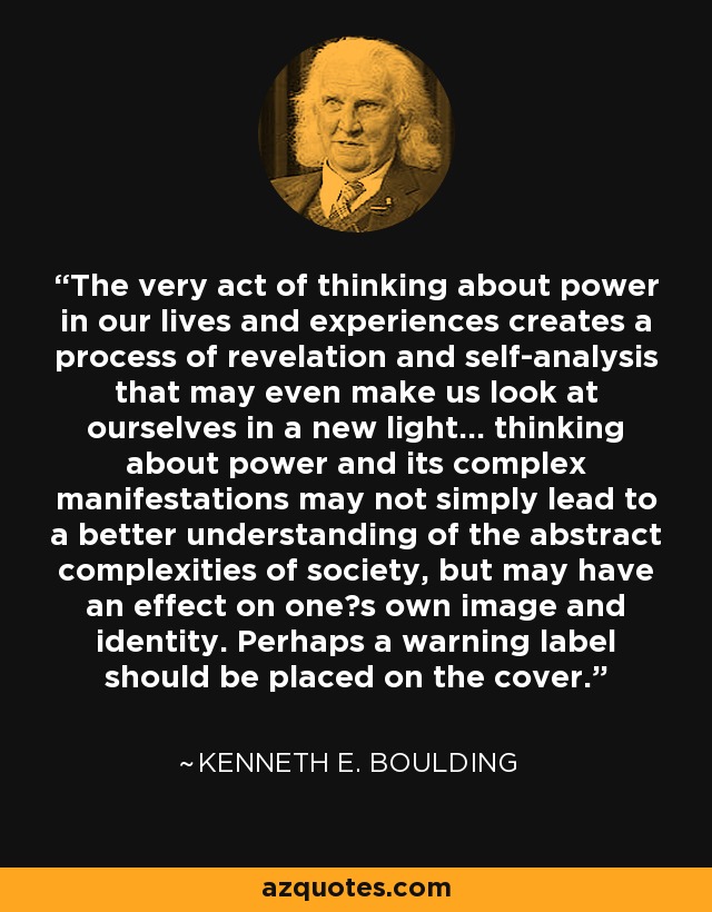 The very act of thinking about power in our lives and experiences creates a process of revelation and self-analysis that may even make us look at ourselves in a new light... thinking about power and its complex manifestations may not simply lead to a better understanding of the abstract complexities of society, but may have an effect on one?s own image and identity. Perhaps a warning label should be placed on the cover. - Kenneth E. Boulding