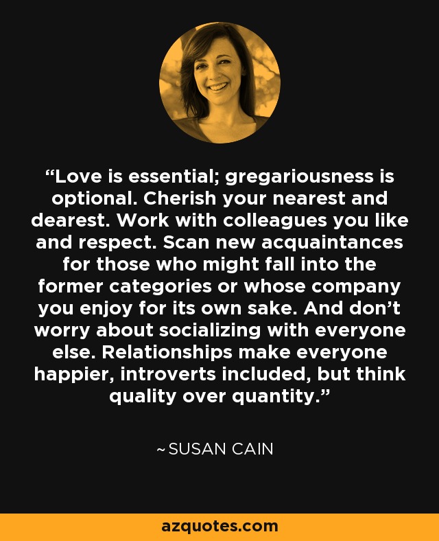 Love is essential; gregariousness is optional. Cherish your nearest and dearest. Work with colleagues you like and respect. Scan new acquaintances for those who might fall into the former categories or whose company you enjoy for its own sake. And don't worry about socializing with everyone else. Relationships make everyone happier, introverts included, but think quality over quantity. - Susan Cain