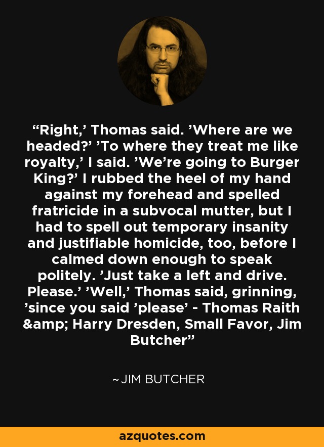 Right,' Thomas said. 'Where are we headed?' 'To where they treat me like royalty,' I said. 'We're going to Burger King?' I rubbed the heel of my hand against my forehead and spelled fratricide in a subvocal mutter, but I had to spell out temporary insanity and justifiable homicide, too, before I calmed down enough to speak politely. 'Just take a left and drive. Please.' 'Well,' Thomas said, grinning, 'since you said 'please' - Thomas Raith & Harry Dresden, Small Favor, Jim Butcher - Jim Butcher