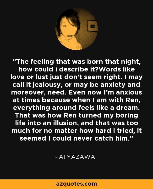 The feeling that was born that night, how could i describe it?Words like love or lust just don't seem right. I may call it jealousy, or may be anxiety and moreover, need. Even now I'm anxious at times because when I am with Ren, everything around feels like a dream. That was how Ren turned my boring life into an illusion, and that was too much for no matter how hard i tried, it seemed I could never catch him. - Ai Yazawa