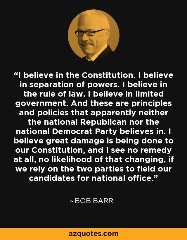 I believe in the Constitution. I believe in separation of powers. I believe in the rule of law. I believe in limited government. And these are principles and policies that apparently neither the national Republican nor the national Democrat Party believes in. I believe great damage is being done to our Constitution, and I see no remedy at all, no likelihood of that changing, if we rely on the two parties to field our candidates for national office. - Bob Barr
