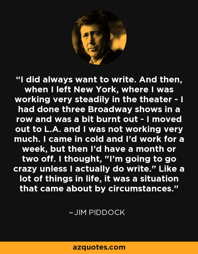I did always want to write. And then, when I left New York, where I was working very steadily in the theater - I had done three Broadway shows in a row and was a bit burnt out - I moved out to L.A. and I was not working very much. I came in cold and I'd work for a week, but then I'd have a month or two off. I thought, 