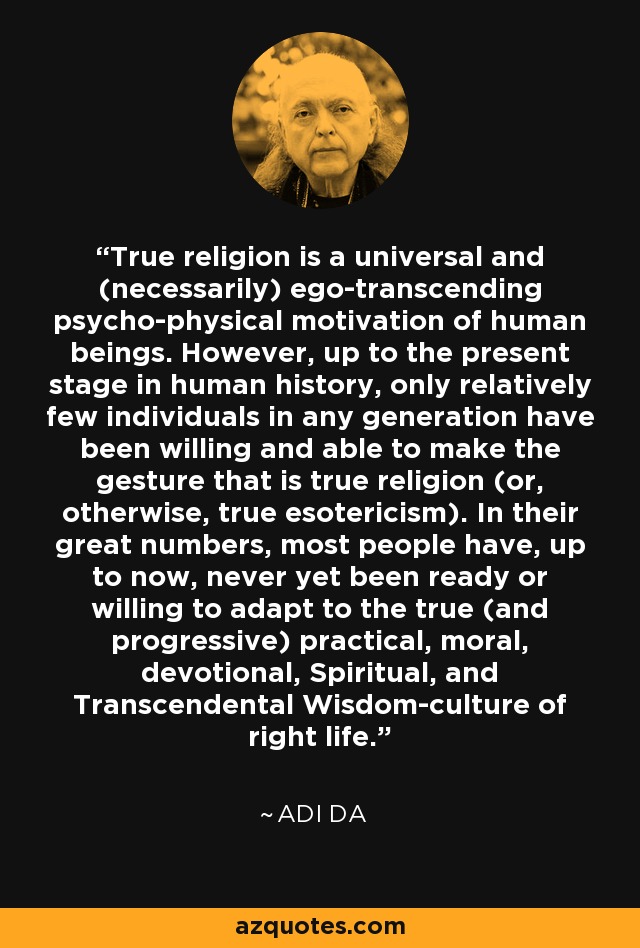 True religion is a universal and (necessarily) ego-transcending psycho-physical motivation of human beings. However, up to the present stage in human history, only relatively few individuals in any generation have been willing and able to make the gesture that is true religion (or, otherwise, true esotericism). In their great numbers, most people have, up to now, never yet been ready or willing to adapt to the true (and progressive) practical, moral, devotional, Spiritual, and Transcendental Wisdom-culture of right life. - Adi Da