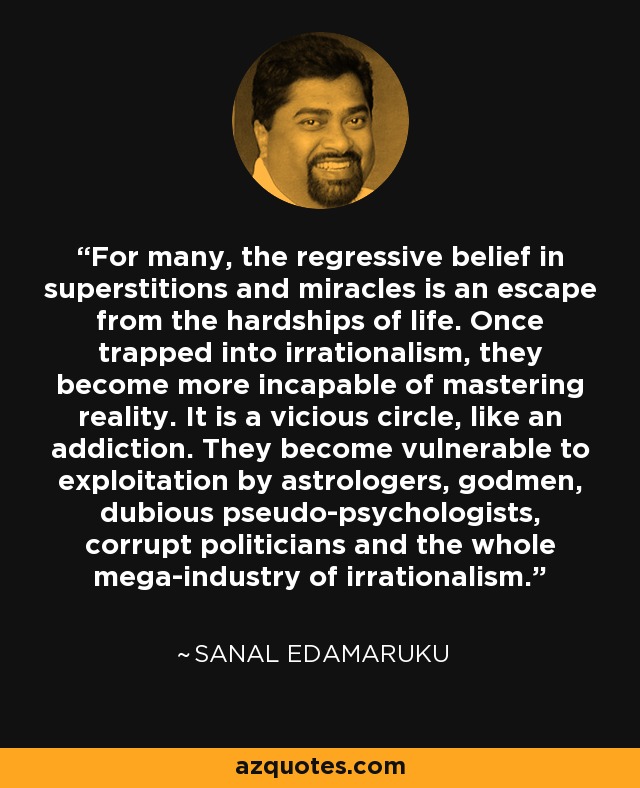 For many, the regressive belief in superstitions and miracles is an escape from the hardships of life. Once trapped into irrationalism, they become more incapable of mastering reality. It is a vicious circle, like an addiction. They become vulnerable to exploitation by astrologers, godmen, dubious pseudo-psychologists, corrupt politicians and the whole mega-industry of irrationalism. - Sanal Edamaruku