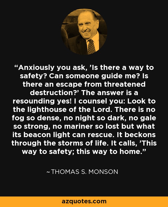 Anxiously you ask, 'Is there a way to safety? Can someone guide me? Is there an escape from threatened destruction?' The answer is a resounding yes! I counsel you: Look to the lighthouse of the Lord. There is no fog so dense, no night so dark, no gale so strong, no mariner so lost but what its beacon light can rescue. It beckons through the storms of life. It calls, 'This way to safety; this way to home. - Thomas S. Monson