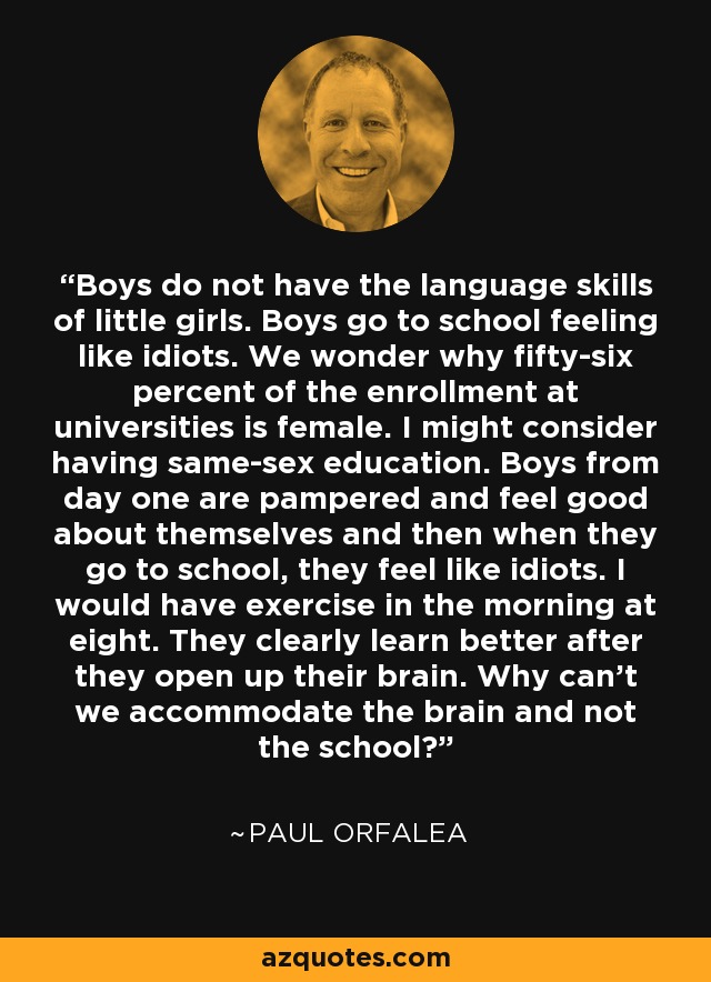 Boys do not have the language skills of little girls. Boys go to school feeling like idiots. We wonder why fifty-six percent of the enrollment at universities is female. I might consider having same-sex education. Boys from day one are pampered and feel good about themselves and then when they go to school, they feel like idiots. I would have exercise in the morning at eight. They clearly learn better after they open up their brain. Why can't we accommodate the brain and not the school? - Paul Orfalea