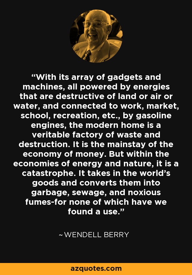 With its array of gadgets and machines, all powered by energies that are destructive of land or air or water, and connected to work, market, school, recreation, etc., by gasoline engines, the modern home is a veritable factory of waste and destruction. It is the mainstay of the economy of money. But within the economies of energy and nature, it is a catastrophe. It takes in the world's goods and converts them into garbage, sewage, and noxious fumes-for none of which have we found a use. - Wendell Berry