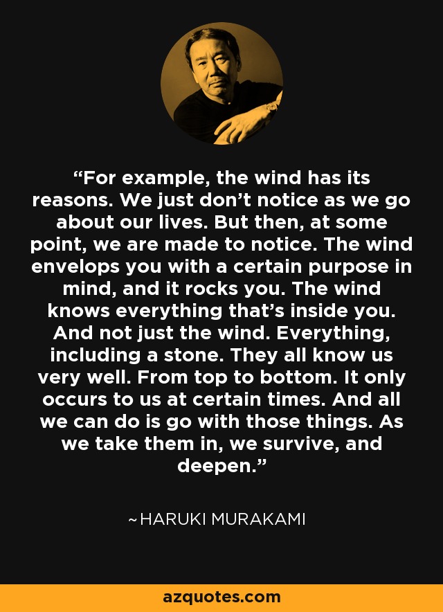 For example, the wind has its reasons. We just don't notice as we go about our lives. But then, at some point, we are made to notice. The wind envelops you with a certain purpose in mind, and it rocks you. The wind knows everything that's inside you. And not just the wind. Everything, including a stone. They all know us very well. From top to bottom. It only occurs to us at certain times. And all we can do is go with those things. As we take them in, we survive, and deepen. - Haruki Murakami