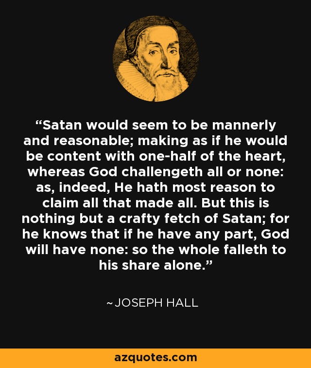 Satan would seem to be mannerly and reasonable; making as if he would be content with one-half of the heart, whereas God challengeth all or none: as, indeed, He hath most reason to claim all that made all. But this is nothing but a crafty fetch of Satan; for he knows that if he have any part, God will have none: so the whole falleth to his share alone. - Joseph Hall