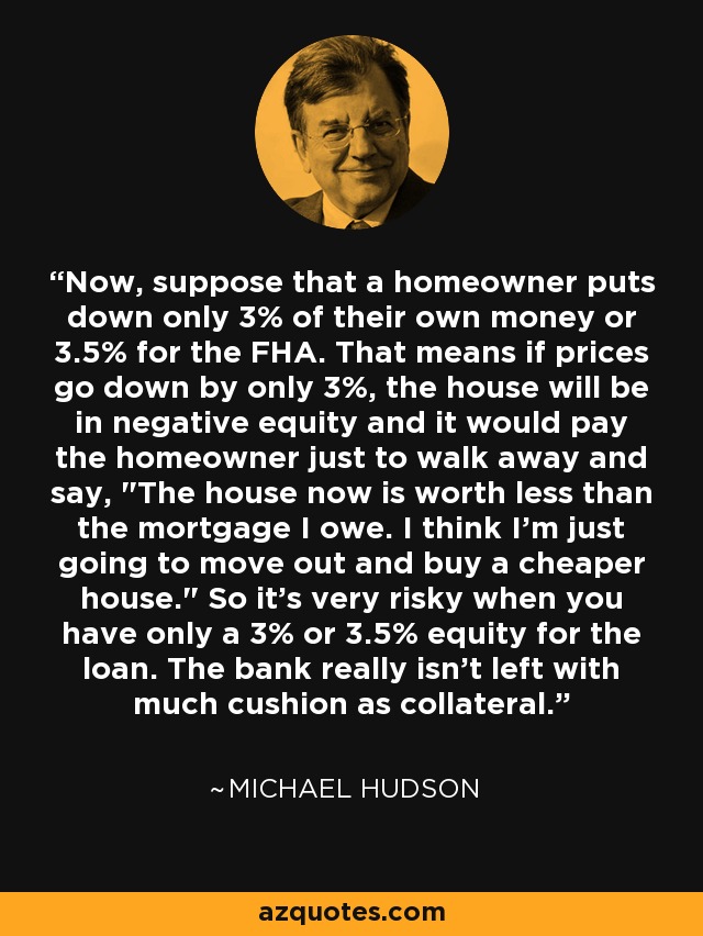 Now, suppose that a homeowner puts down only 3% of their own money or 3.5% for the FHA. That means if prices go down by only 3%, the house will be in negative equity and it would pay the homeowner just to walk away and say, 