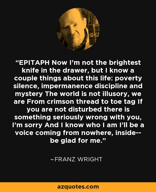EPITAPH Now I'm not the brightest knife in the drawer, but I know a couple things about this life: poverty silence, impermanence discipline and mystery The world is not illusory, we are From crimson thread to toe tag If you are not disturbed there is something seriously wrong with you, I'm sorry And I know who I am I'll be a voice coming from nowhere, inside-- be glad for me. - Franz Wright