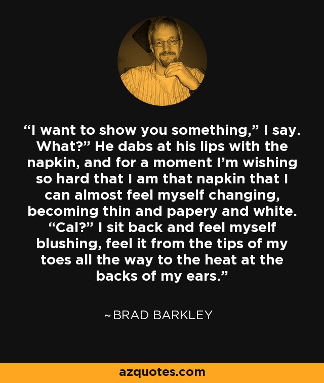 I want to show you something,” I say. What?” He dabs at his lips with the napkin, and for a moment I’m wishing so hard that I am that napkin that I can almost feel myself changing, becoming thin and papery and white. “Cal?” I sit back and feel myself blushing, feel it from the tips of my toes all the way to the heat at the backs of my ears. - Brad Barkley