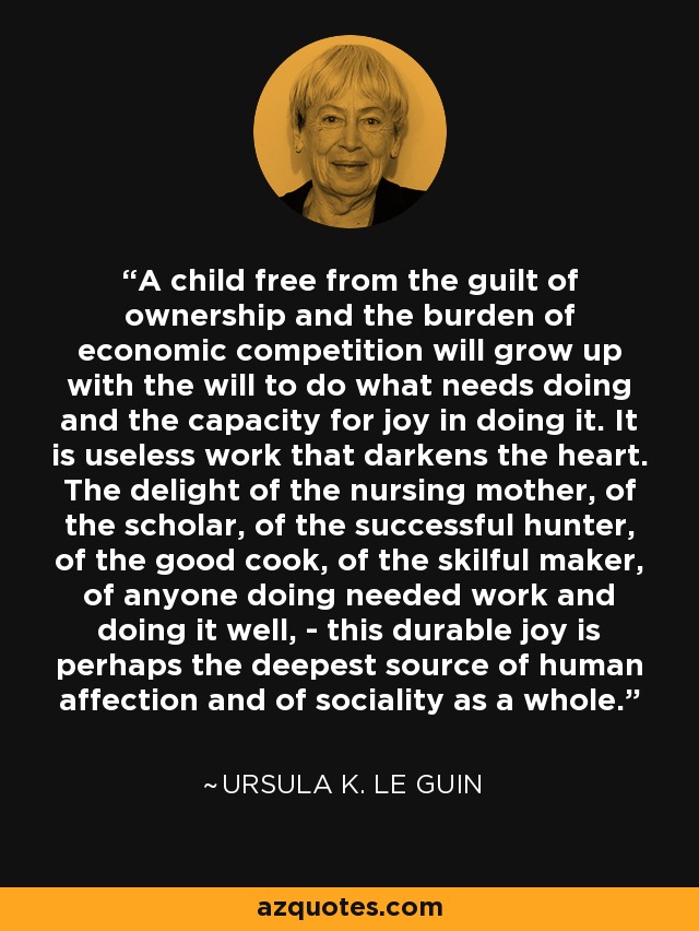 A child free from the guilt of ownership and the burden of economic competition will grow up with the will to do what needs doing and the capacity for joy in doing it. It is useless work that darkens the heart. The delight of the nursing mother, of the scholar, of the successful hunter, of the good cook, of the skilful maker, of anyone doing needed work and doing it well, - this durable joy is perhaps the deepest source of human affection and of sociality as a whole. - Ursula K. Le Guin