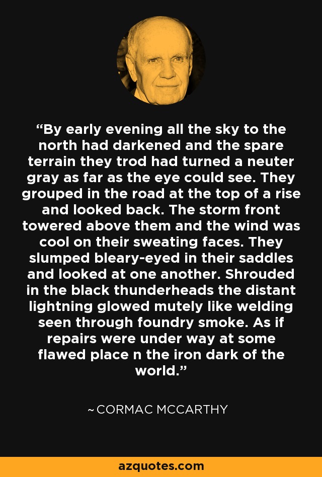 By early evening all the sky to the north had darkened and the spare terrain they trod had turned a neuter gray as far as the eye could see. They grouped in the road at the top of a rise and looked back. The storm front towered above them and the wind was cool on their sweating faces. They slumped bleary-eyed in their saddles and looked at one another. Shrouded in the black thunderheads the distant lightning glowed mutely like welding seen through foundry smoke. As if repairs were under way at some flawed place n the iron dark of the world. - Cormac McCarthy