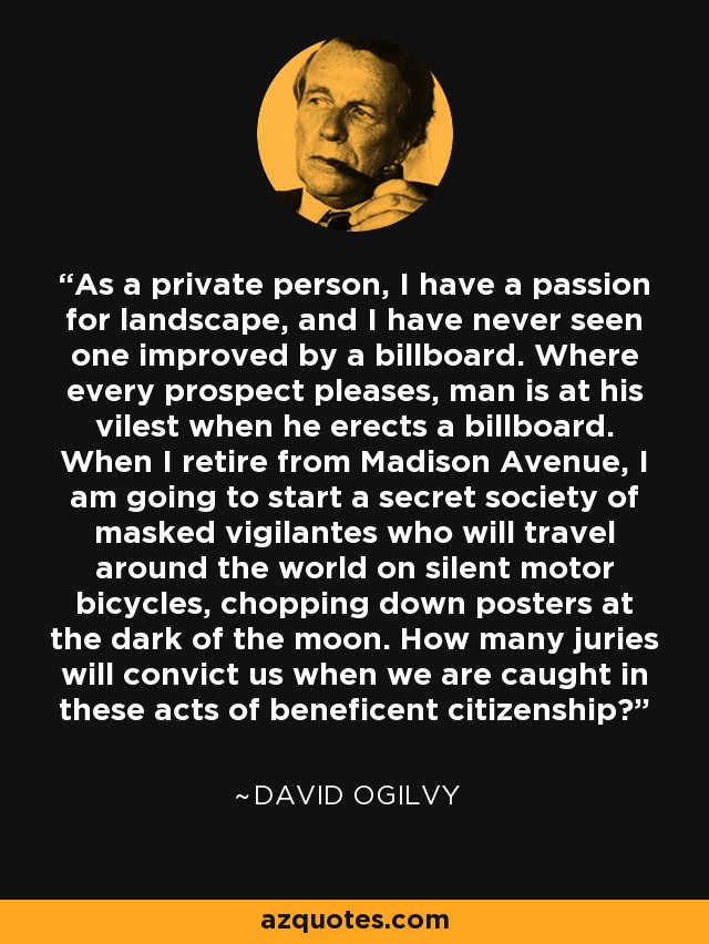 As a private person, I have a passion for landscape, and I have never seen one improved by a billboard. Where every prospect pleases, man is at his vilest when he erects a billboard. When I retire from Madison Avenue, I am going to start a secret society of masked vigilantes who will travel around the world on silent motor bicycles, chopping down posters at the dark of the moon. How many juries will convict us when we are caught in these acts of beneficent citizenship? - David Ogilvy