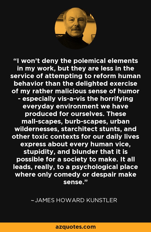 I won't deny the polemical elements in my work, but they are less in the service of attempting to reform human behavior than the delighted exercise of my rather malicious sense of humor - especially vis-a-vis the horrifying everyday environment we have produced for ourselves. These mall-scapes, burb-scapes, urban wildernesses, starchitect stunts, and other toxic contexts for our daily lives express about every human vice, stupidity, and blunder that it is possible for a society to make. It all leads, really, to a psychological place where only comedy or despair make sense. - James Howard Kunstler