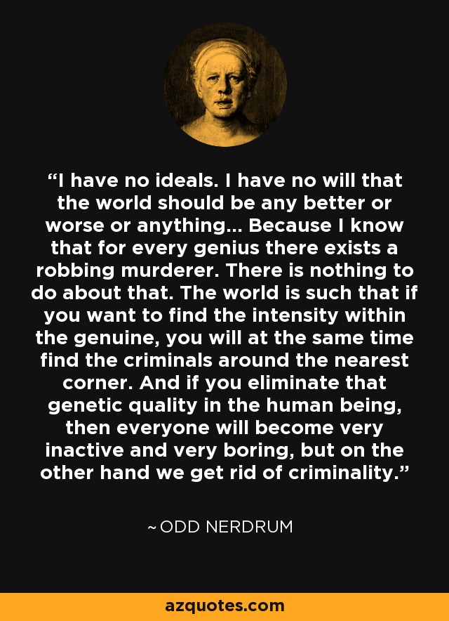 I have no ideals. I have no will that the world should be any better or worse or anything... Because I know that for every genius there exists a robbing murderer. There is nothing to do about that. The world is such that if you want to find the intensity within the genuine, you will at the same time find the criminals around the nearest corner. And if you eliminate that genetic quality in the human being, then everyone will become very inactive and very boring, but on the other hand we get rid of criminality. - Odd Nerdrum