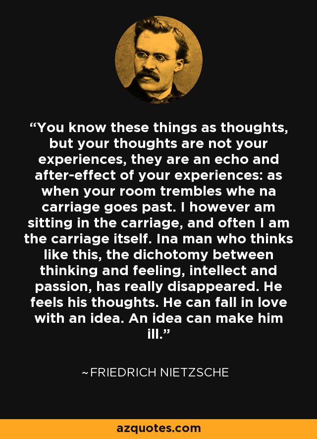 You know these things as thoughts, but your thoughts are not your experiences, they are an echo and after-effect of your experiences: as when your room trembles whe na carriage goes past. I however am sitting in the carriage, and often I am the carriage itself. Ina man who thinks like this, the dichotomy between thinking and feeling, intellect and passion, has really disappeared. He feels his thoughts. He can fall in love with an idea. An idea can make him ill. - Friedrich Nietzsche