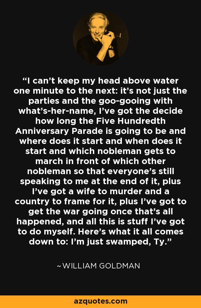 I can't keep my head above water one minute to the next: it's not just the parties and the goo-gooing with what's-her-name, I've got the decide how long the Five Hundredth Anniversary Parade is going to be and where does it start and when does it start and which nobleman gets to march in front of which other nobleman so that everyone's still speaking to me at the end of it, plus I've got a wife to murder and a country to frame for it, plus I've got to get the war going once that's all happened, and all this is stuff I've got to do myself. Here's what it all comes down to: I'm just swamped, Ty. - William Goldman