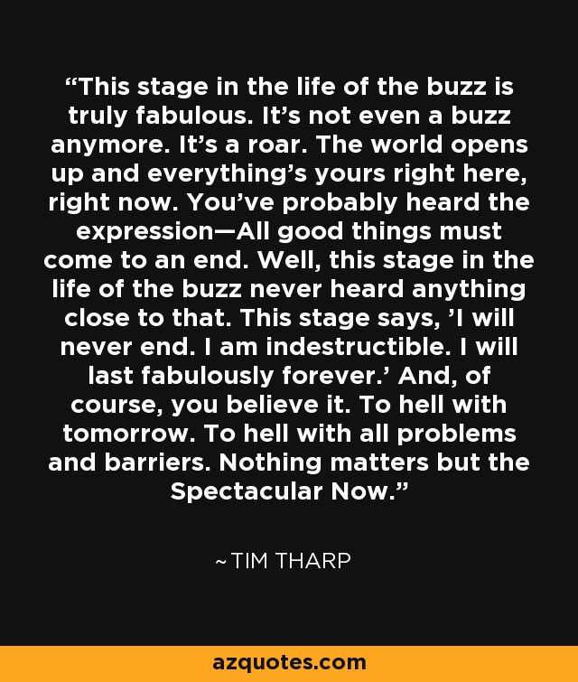 This stage in the life of the buzz is truly fabulous. It’s not even a buzz anymore. It’s a roar. The world opens up and everything’s yours right here, right now. You’ve probably heard the expression—All good things must come to an end. Well, this stage in the life of the buzz never heard anything close to that. This stage says, 'I will never end. I am indestructible. I will last fabulously forever.' And, of course, you believe it. To hell with tomorrow. To hell with all problems and barriers. Nothing matters but the Spectacular Now. - Tim Tharp