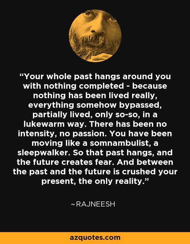 Your whole past hangs around you with nothing completed - because nothing has been lived really, everything somehow bypassed, partially lived, only so-so, in a lukewarm way. There has been no intensity, no passion. You have been moving like a somnambulist, a sleepwalker. So that past hangs, and the future creates fear. And between the past and the future is crushed your present, the only reality. - Rajneesh