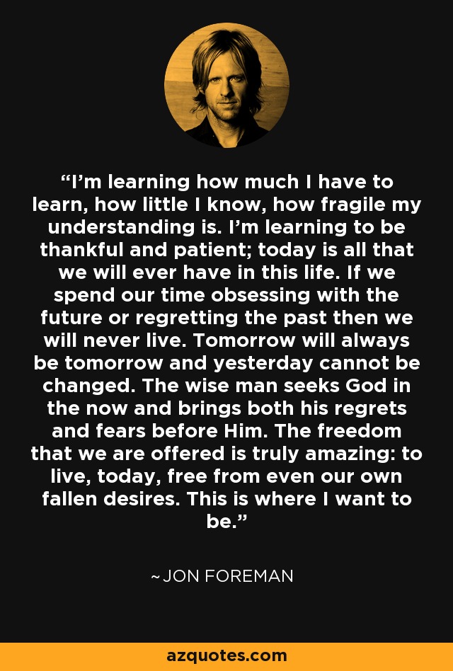 I'm learning how much I have to learn, how little I know, how fragile my understanding is. I'm learning to be thankful and patient; today is all that we will ever have in this life. If we spend our time obsessing with the future or regretting the past then we will never live. Tomorrow will always be tomorrow and yesterday cannot be changed. The wise man seeks God in the now and brings both his regrets and fears before Him. The freedom that we are offered is truly amazing: to live, today, free from even our own fallen desires. This is where I want to be. - Jon Foreman