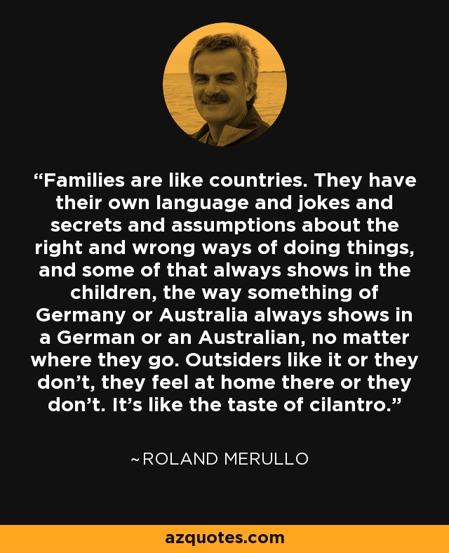 Families are like countries. They have their own language and jokes and secrets and assumptions about the right and wrong ways of doing things, and some of that always shows in the children, the way something of Germany or Australia always shows in a German or an Australian, no matter where they go. Outsiders like it or they don't, they feel at home there or they don't. It's like the taste of cilantro. - Roland Merullo