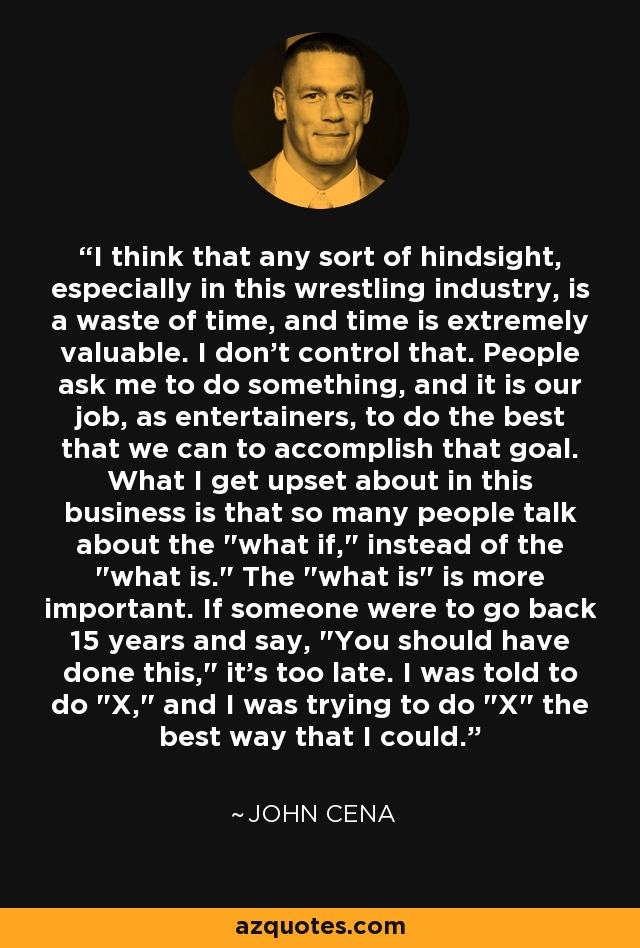 I think that any sort of hindsight, especially in this wrestling industry, is a waste of time, and time is extremely valuable. I don't control that. People ask me to do something, and it is our job, as entertainers, to do the best that we can to accomplish that goal. What I get upset about in this business is that so many people talk about the 