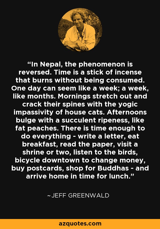 In Nepal, the phenomenon is reversed. Time is a stick of incense that burns without being consumed. One day can seem like a week; a week, like months. Mornings stretch out and crack their spines with the yogic impassivity of house cats. Afternoons bulge with a succulent ripeness, like fat peaches. There is time enough to do everything - write a letter, eat breakfast, read the paper, visit a shrine or two, listen to the birds, bicycle downtown to change money, buy postcards, shop for Buddhas - and arrive home in time for lunch. - Jeff Greenwald