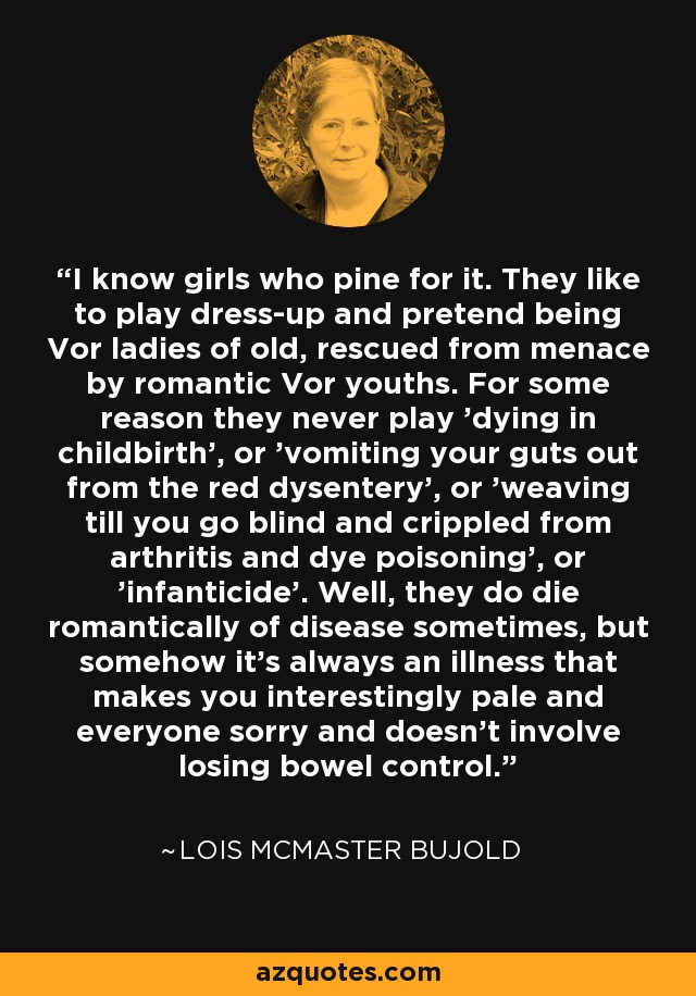 I know girls who pine for it. They like to play dress-up and pretend being Vor ladies of old, rescued from menace by romantic Vor youths. For some reason they never play 'dying in childbirth', or 'vomiting your guts out from the red dysentery', or 'weaving till you go blind and crippled from arthritis and dye poisoning', or 'infanticide'. Well, they do die romantically of disease sometimes, but somehow it's always an illness that makes you interestingly pale and everyone sorry and doesn't involve losing bowel control. - Lois McMaster Bujold