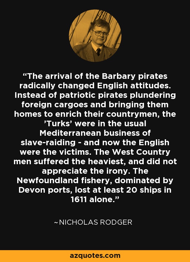 The arrival of the Barbary pirates radically changed English attitudes. Instead of patriotic pirates plundering foreign cargoes and bringing them homes to enrich their countrymen, the 'Turks' were in the usual Mediterranean business of slave-raiding - and now the English were the victims. The West Country men suffered the heaviest, and did not appreciate the irony. The Newfoundland fishery, dominated by Devon ports, lost at least 20 ships in 1611 alone. - Nicholas Rodger