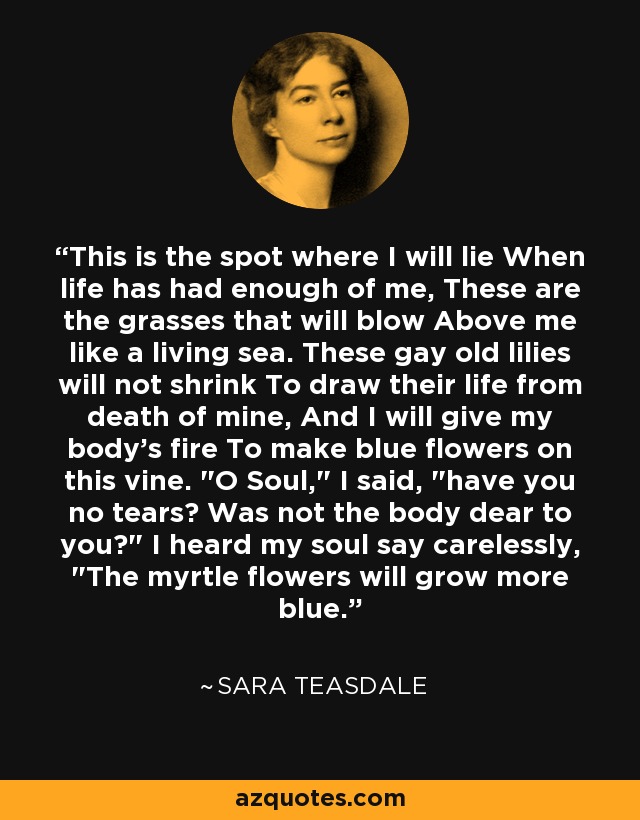 This is the spot where I will lie When life has had enough of me, These are the grasses that will blow Above me like a living sea. These gay old lilies will not shrink To draw their life from death of mine, And I will give my body's fire To make blue flowers on this vine. 