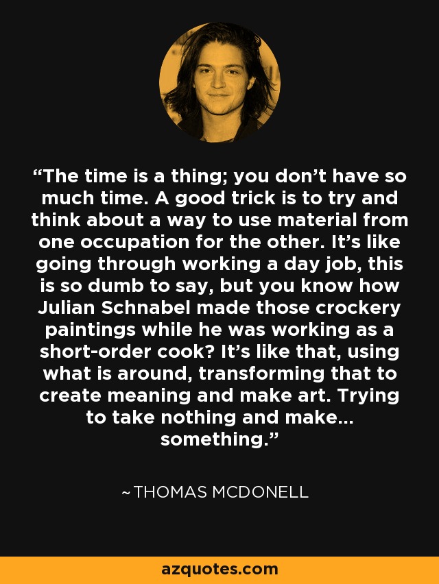 The time is a thing; you don't have so much time. A good trick is to try and think about a way to use material from one occupation for the other. It's like going through working a day job, this is so dumb to say, but you know how Julian Schnabel made those crockery paintings while he was working as a short-order cook? It's like that, using what is around, transforming that to create meaning and make art. Trying to take nothing and make... something. - Thomas McDonell