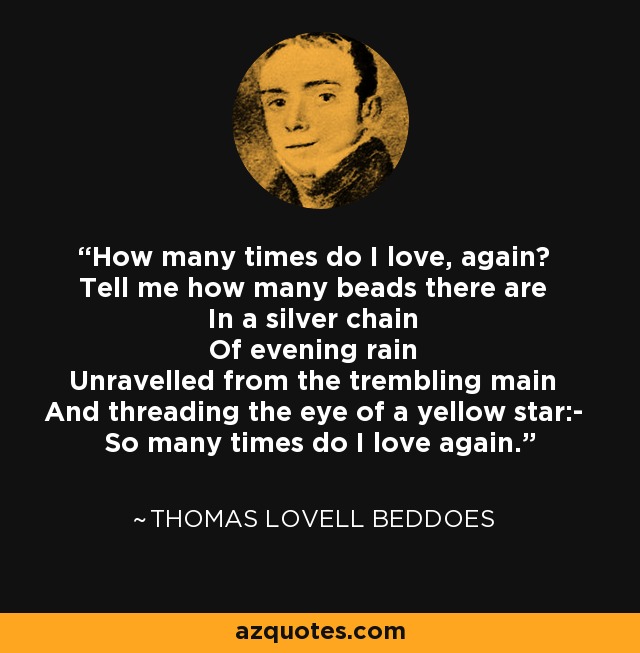 How many times do I love, again? Tell me how many beads there are In a silver chain Of evening rain Unravelled from the trembling main And threading the eye of a yellow star:- So many times do I love again. - Thomas Lovell Beddoes