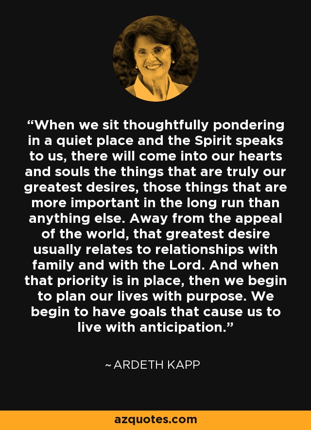 When we sit thoughtfully pondering in a quiet place and the Spirit speaks to us, there will come into our hearts and souls the things that are truly our greatest desires, those things that are more important in the long run than anything else. Away from the appeal of the world, that greatest desire usually relates to relationships with family and with the Lord. And when that priority is in place, then we begin to plan our lives with purpose. We begin to have goals that cause us to live with anticipation. - Ardeth Kapp