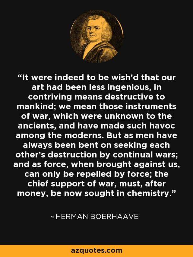 It were indeed to be wish'd that our art had been less ingenious, in contriving means destructive to mankind; we mean those instruments of war, which were unknown to the ancients, and have made such havoc among the moderns. But as men have always been bent on seeking each other's destruction by continual wars; and as force, when brought against us, can only be repelled by force; the chief support of war, must, after money, be now sought in chemistry. - Herman Boerhaave