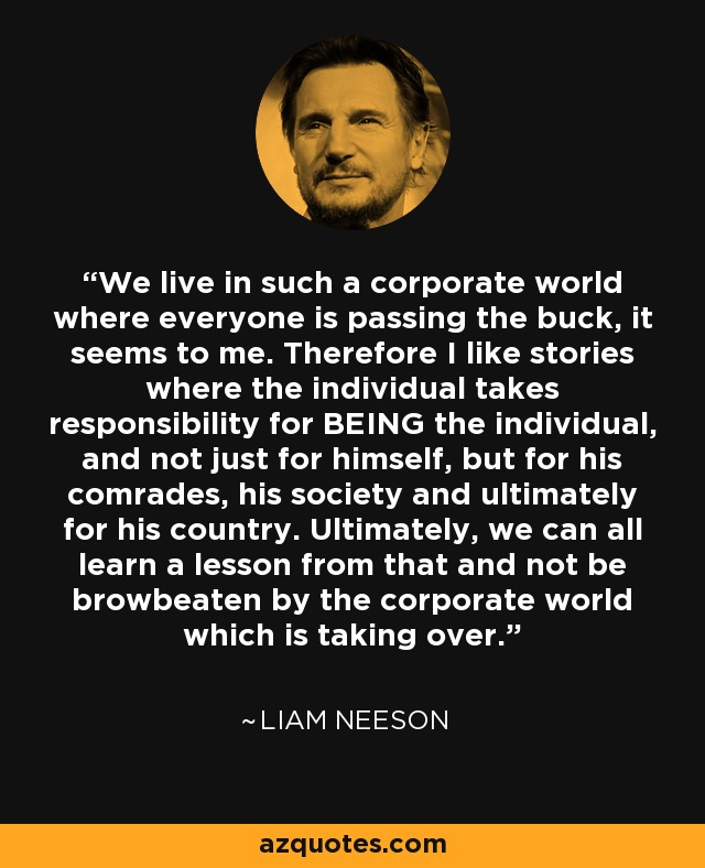 We live in such a corporate world where everyone is passing the buck, it seems to me. Therefore I like stories where the individual takes responsibility for BEING the individual, and not just for himself, but for his comrades, his society and ultimately for his country. Ultimately, we can all learn a lesson from that and not be browbeaten by the corporate world which is taking over. - Liam Neeson