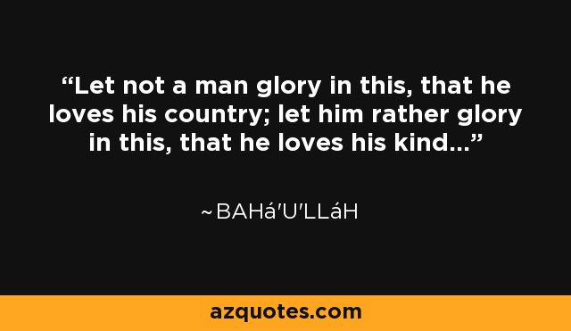 Let not a man glory in this, that he loves his country; let him rather glory in this, that he loves his kind... - Bahá'u'lláh