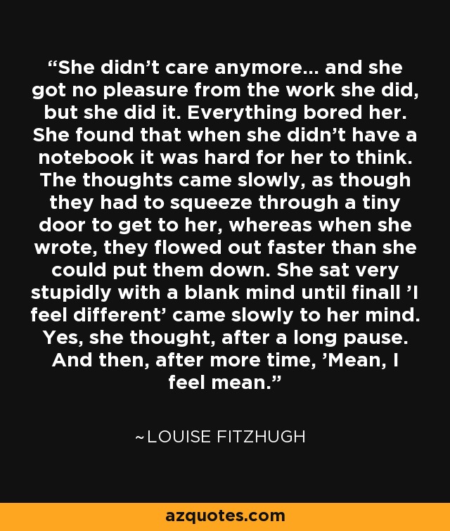 She didn't care anymore... and she got no pleasure from the work she did, but she did it. Everything bored her. She found that when she didn't have a notebook it was hard for her to think. The thoughts came slowly, as though they had to squeeze through a tiny door to get to her, whereas when she wrote, they flowed out faster than she could put them down. She sat very stupidly with a blank mind until finall 'I feel different' came slowly to her mind. Yes, she thought, after a long pause. And then, after more time, 'Mean, I feel mean. - Louise Fitzhugh