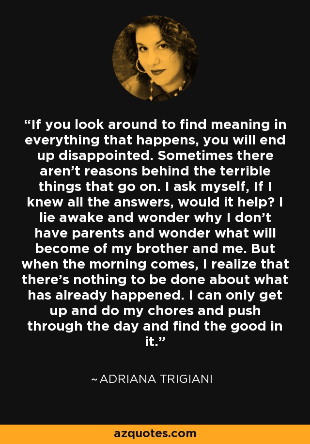 If you look around to find meaning in everything that happens, you will end up disappointed. Sometimes there aren’t reasons behind the terrible things that go on. I ask myself, If I knew all the answers, would it help? I lie awake and wonder why I don’t have parents and wonder what will become of my brother and me. But when the morning comes, I realize that there’s nothing to be done about what has already happened. I can only get up and do my chores and push through the day and find the good in it. - Adriana Trigiani