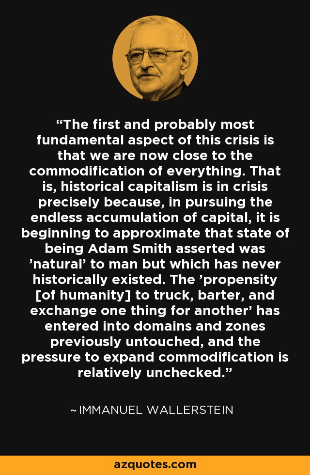 The first and probably most fundamental aspect of this crisis is that we are now close to the commodification of everything. That is, historical capitalism is in crisis precisely because, in pursuing the endless accumulation of capital, it is beginning to approximate that state of being Adam Smith asserted was 'natural' to man but which has never historically existed. The 'propensity [of humanity] to truck, barter, and exchange one thing for another' has entered into domains and zones previously untouched, and the pressure to expand commodification is relatively unchecked. - Immanuel Wallerstein