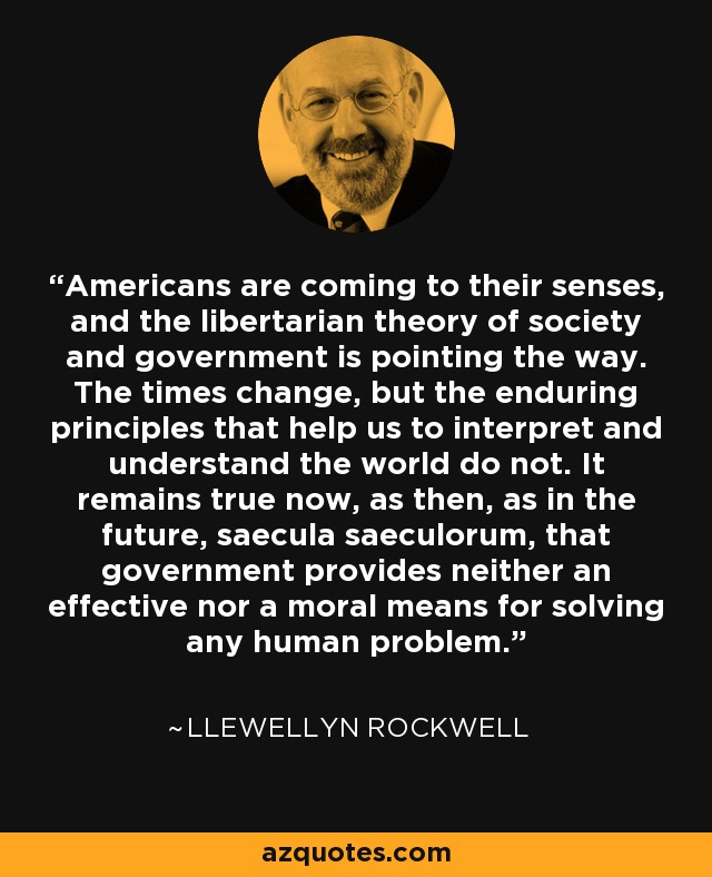 Americans are coming to their senses, and the libertarian theory of society and government is pointing the way. The times change, but the enduring principles that help us to interpret and understand the world do not. It remains true now, as then, as in the future, saecula saeculorum, that government provides neither an effective nor a moral means for solving any human problem. - Llewellyn Rockwell