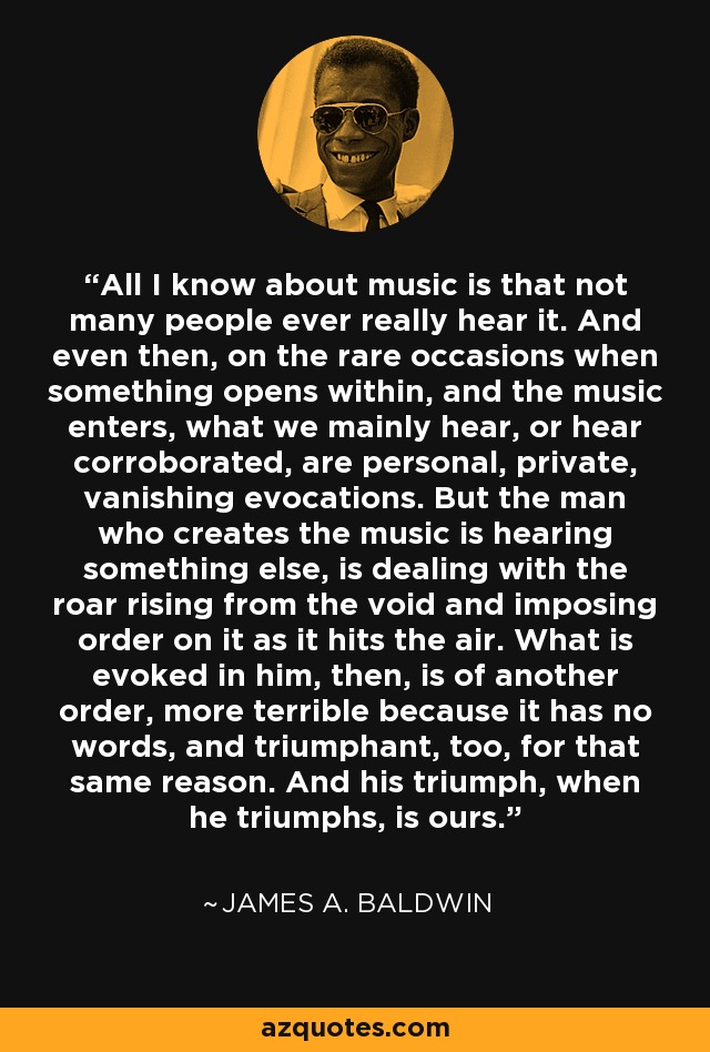 All I know about music is that not many people ever really hear it. And even then, on the rare occasions when something opens within, and the music enters, what we mainly hear, or hear corroborated, are personal, private, vanishing evocations. But the man who creates the music is hearing something else, is dealing with the roar rising from the void and imposing order on it as it hits the air. What is evoked in him, then, is of another order, more terrible because it has no words, and triumphant, too, for that same reason. And his triumph, when he triumphs, is ours. - James A. Baldwin