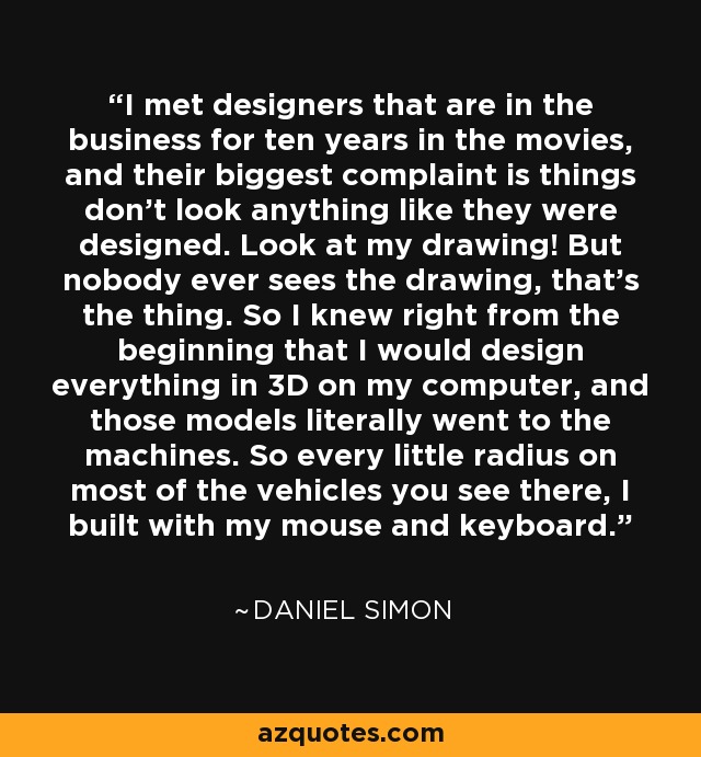 I met designers that are in the business for ten years in the movies, and their biggest complaint is things don't look anything like they were designed. Look at my drawing! But nobody ever sees the drawing, that's the thing. So I knew right from the beginning that I would design everything in 3D on my computer, and those models literally went to the machines. So every little radius on most of the vehicles you see there, I built with my mouse and keyboard. - Daniel Simon