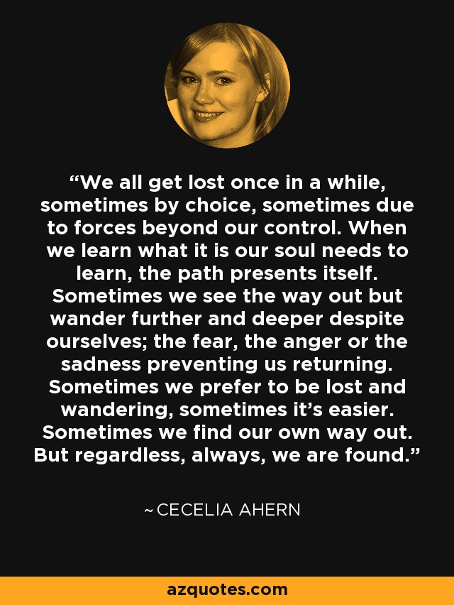 We all get lost once in a while, sometimes by choice, sometimes due to forces beyond our control. When we learn what it is our soul needs to learn, the path presents itself. Sometimes we see the way out but wander further and deeper despite ourselves; the fear, the anger or the sadness preventing us returning. Sometimes we prefer to be lost and wandering, sometimes it's easier. Sometimes we find our own way out. But regardless, always, we are found. - Cecelia Ahern