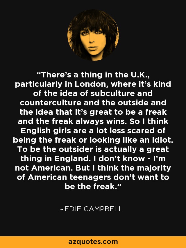 There's a thing in the U.K., particularly in London, where it's kind of the idea of subculture and counterculture and the outside and the idea that it's great to be a freak and the freak always wins. So I think English girls are a lot less scared of being the freak or looking like an idiot. To be the outsider is actually a great thing in England. I don't know - I'm not American. But I think the majority of American teenagers don't want to be the freak. - Edie Campbell