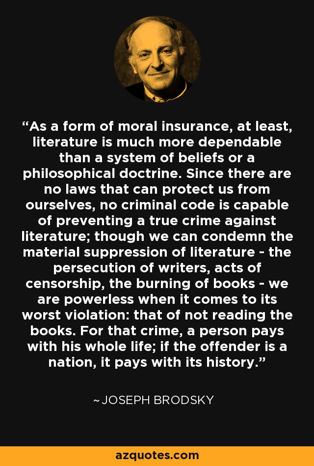 As a form of moral insurance, at least, literature is much more dependable than a system of beliefs or a philosophical doctrine. Since there are no laws that can protect us from ourselves, no criminal code is capable of preventing a true crime against literature; though we can condemn the material suppression of literature - the persecution of writers, acts of censorship, the burning of books - we are powerless when it comes to its worst violation: that of not reading the books. For that crime, a person pays with his whole life; if the offender is a nation, it pays with its history. - Joseph Brodsky
