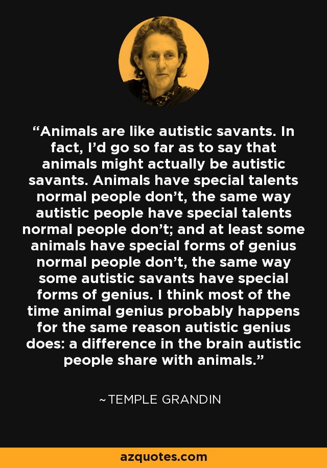 Animals are like autistic savants. In fact, I'd go so far as to say that animals might actually be autistic savants. Animals have special talents normal people don't, the same way autistic people have special talents normal people don't; and at least some animals have special forms of genius normal people don't, the same way some autistic savants have special forms of genius. I think most of the time animal genius probably happens for the same reason autistic genius does: a difference in the brain autistic people share with animals. - Temple Grandin
